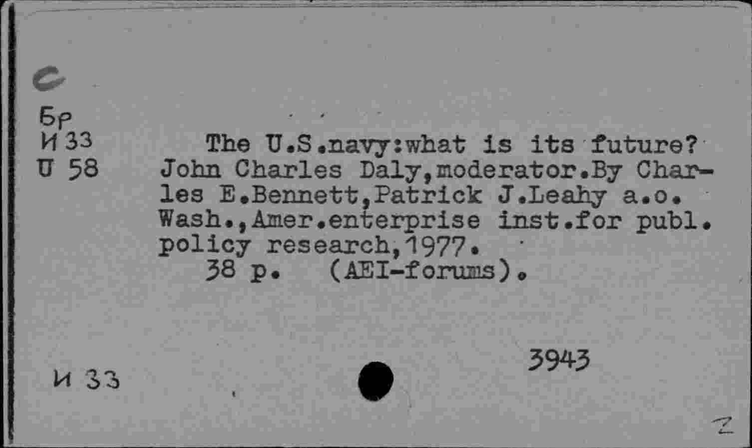 ﻿E>p	■ ■
H 33 The U.S.navy:what is its future?
U 58 John Charles Daly,moderator.By Charles E.Bennett,Patrick J.Leahy a.o. Wash.,Amer.enterprise inst.for publ. policy research,1977» 38 p.	(AEI-forums)•
M 33
3943